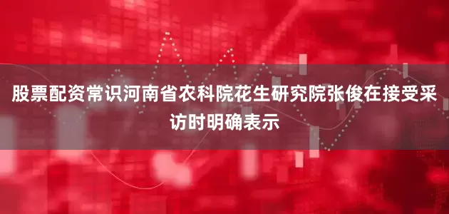 股票配资常识河南省农科院花生研究院张俊在接受采访时明确表示