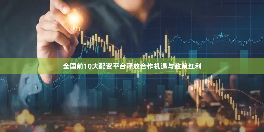 全国前10大配资平台释放合作机遇与政策红利