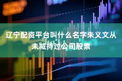 辽宁配资平台叫什么名字朱义文从未减持过公司股票