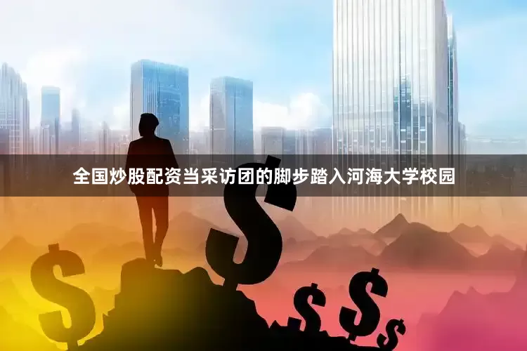 全国炒股配资当采访团的脚步踏入河海大学校园