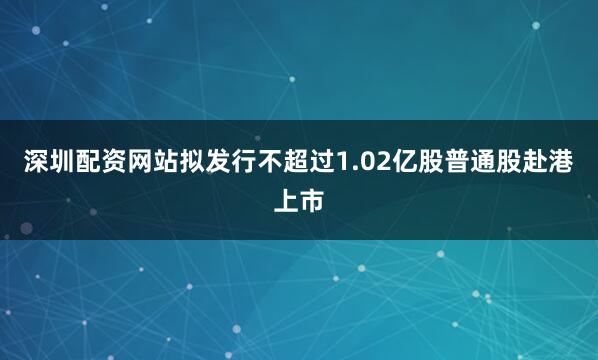 深圳配资网站拟发行不超过1.02亿股普通股赴港上市