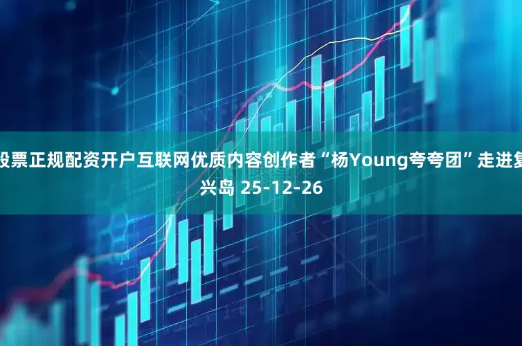 股票正规配资开户互联网优质内容创作者“杨Young夸夸团”走进复兴岛 25-12-26