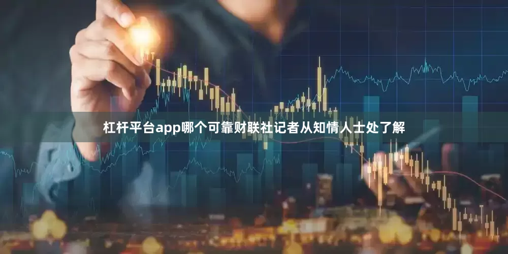 杠杆平台app哪个可靠财联社记者从知情人士处了解