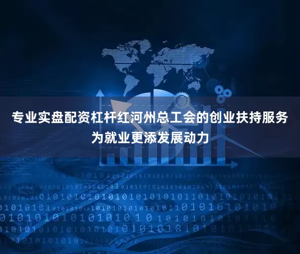 专业实盘配资杠杆红河州总工会的创业扶持服务为就业更添发展动力