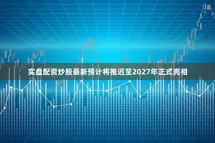 实盘配资炒股最新预计将推迟至2027年正式亮相