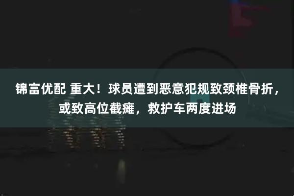 锦富优配 重大！球员遭到恶意犯规致颈椎骨折，或致高位截瘫，救护车两度进场