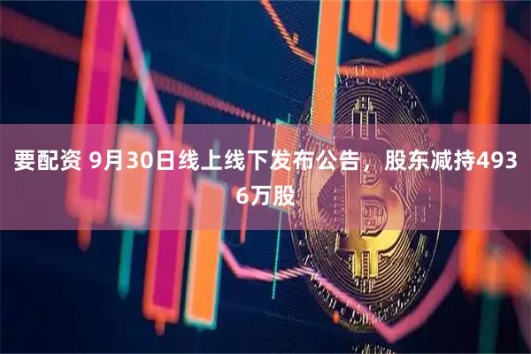 要配资 9月30日线上线下发布公告，股东减持4936万股