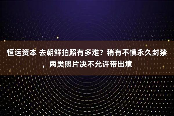 恒运资本 去朝鲜拍照有多难？稍有不慎永久封禁，两类照片决不允许带出境