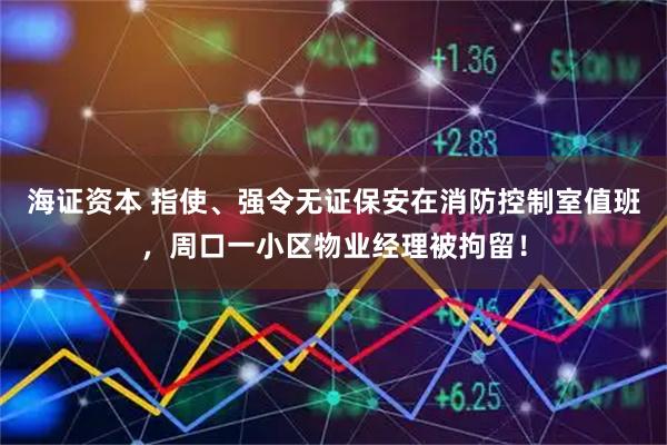 海证资本 指使、强令无证保安在消防控制室值班，周口一小区物业经理被拘留！