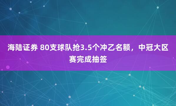 海陆证券 80支球队抢3.5个冲乙名额,中冠大区赛完成抽签