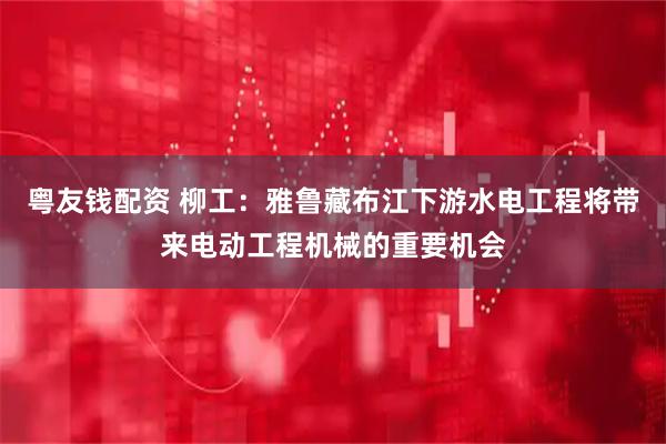 粤友钱配资 柳工:雅鲁藏布江下游水电工程将带来电动工程机械的重要机会