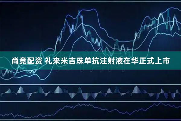 尚竞配资 礼来米吉珠单抗注射液在华正式上市
