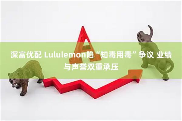 深富优配 Lululemon陷“知毒用毒”争议 业绩与声誉双重承压