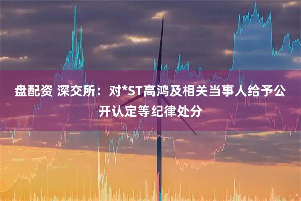 盘配资 深交所：对*ST高鸿及相关当事人给予公开认定等纪律处分