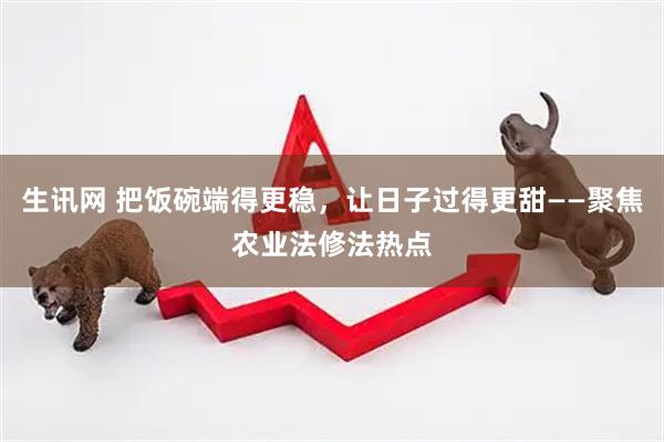 生讯网 把饭碗端得更稳，让日子过得更甜——聚焦农业法修法热点