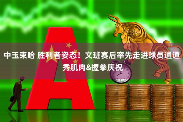 中玉束哈 胜利者姿态！文班赛后率先走进球员通道 秀肌肉&握拳庆祝