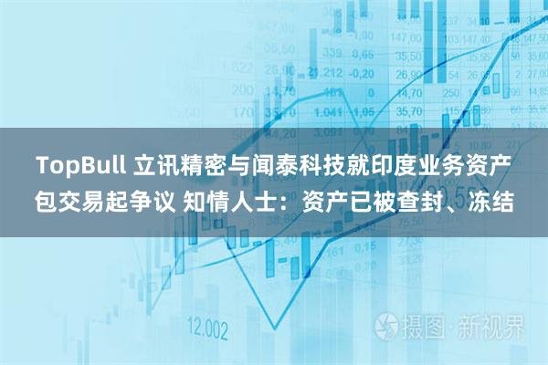 TopBull 立讯精密与闻泰科技就印度业务资产包交易起争议 知情人士：资产已被查封、冻结