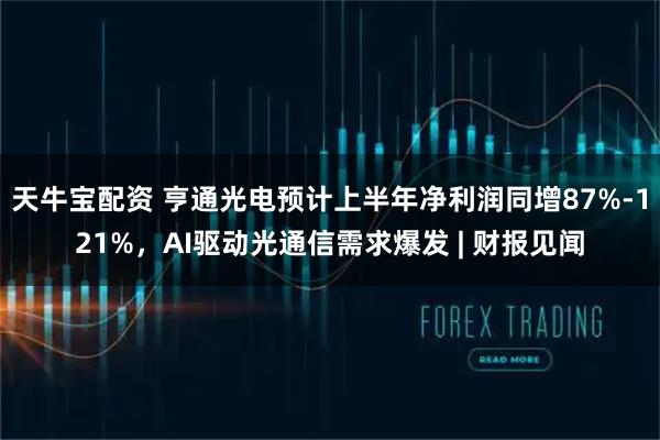 天牛宝配资 亨通光电预计上半年净利润同增87%-121%，AI驱动光通信需求爆发 | 财报见闻