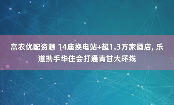 富农优配资源 14座换电站+超1.3万家酒店, 乐道携手华住会打通青甘大环线