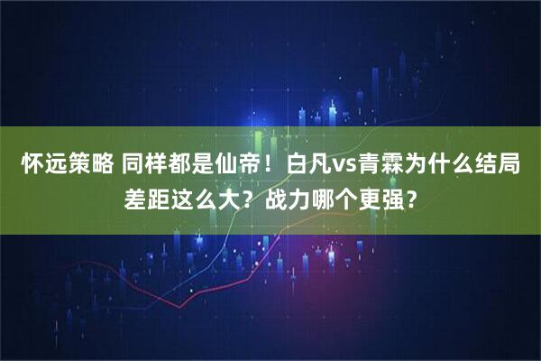怀远策略 同样都是仙帝！白凡vs青霖为什么结局差距这么大？战力哪个更强？